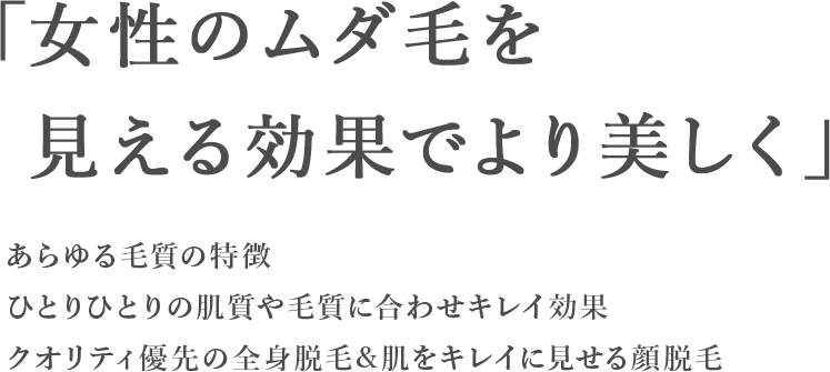 「女性のムダ毛を見える効果でより美しく」あらゆる毛質の特徴ひとりひとりの肌質や毛質に合わせキレイ効果クオリティ優先の全身脱毛&肌をキレイに見せる顔脱毛